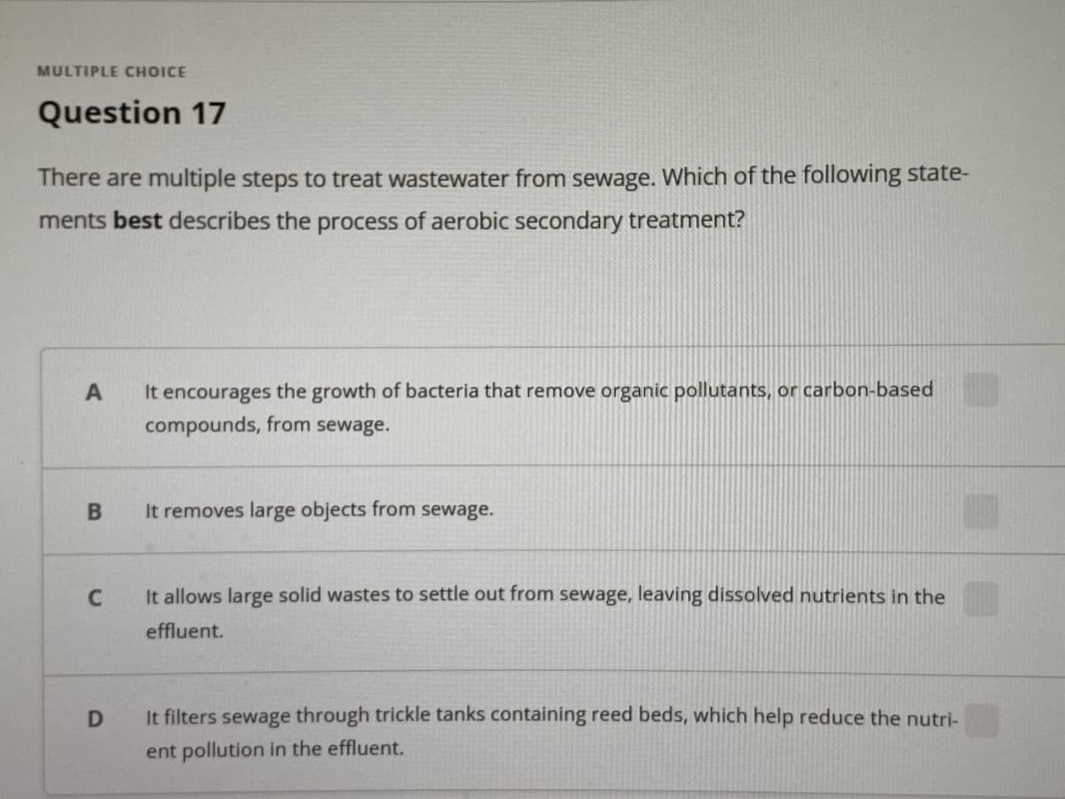 MULTIPLE CHOICE
Question 17
There are multiple steps to treat wastewater from sewage. Which of the following state-
ments best describes the process of aerobic secondary treatment?
It encourages the growth of bacteria that remove organic pollutants, or carbon-based
compounds, from sewage.
A
It removes large objects from sewage.
It allows large solid wastes to settle out from sewage, leaving dissolved nutrients in the
effluent.
It filters sewage through trickle tanks containing reed beds, which help reduce the nutri-
ent pollution in the effluent.
B
D.
