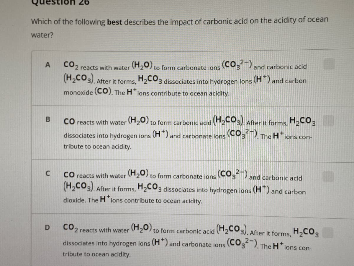97 uoi
Which of the following best describes the impact of carbonic acid on the acidity of ocean
water?
CO2 reacts with water H20) to form carbonate ions (CO3 and carbonic acid
(H2CO3). After it forms, H2CO3 dissociates into hydrogen ions (H) and carbon
monoxide (CO). The H ions contribute to ocean acidity.
CO reacts with water (H20) to form carbonic acid (H2CO3).
After it forms, H2CO,
dissociates into hydrogen ions (H") and carbonate ions (COT.
The H'ions con-
tribute to ocean acidity.
C
CO reacts with water 20) to form carbonate ions CO3 and carbonic acid
(H,CO3).
After it forms, H2CO3 dissociates into hydrogen ions (H") and carbon
dioxide. The H'ions contribute to ocean acidity.
CO2 reacts with water 20) to form carbonic acid 203). After it forms.
H,CO3
dissociates into hydrogen ions (H) and carbonate ions (CO,) The Htions con
tribute to ocean acidity.
