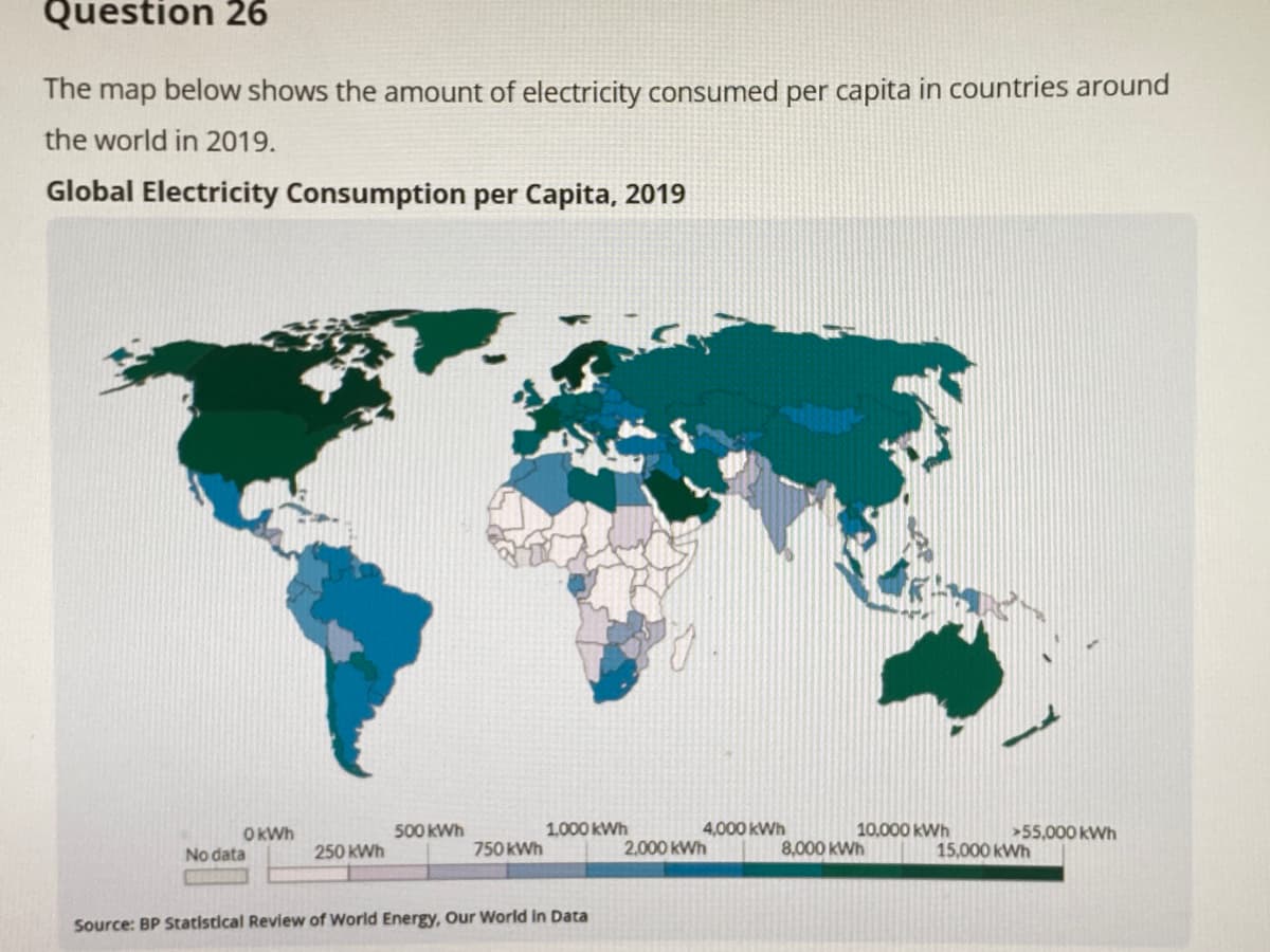 Question 26
The map below shows the amount of electricity consumed per capita in countries around
the world in 2019.
Global Electricity Consumption per Capita, 2019
OKWh
500 kWh
1,000 kWh
4,000 KWh
10.000 kWh
>55,000 kWh
No data
250 kWh
750 kWh
2,000 kWh
8,000 KWh
15,000 kWh
Source: BP Statistical Review of World Energy, Our World In Data

