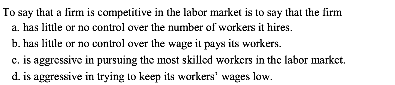 To say that a firm is competitive in the labor market is to say that the firm
a. has little or no control over the number of workers it hires.
b. has little or no control over the wage it pays its workers.
c. is aggressive in pursuing the most skilled workers in the labor market.
d. is aggressive in trying to keep its workers' wages low.
