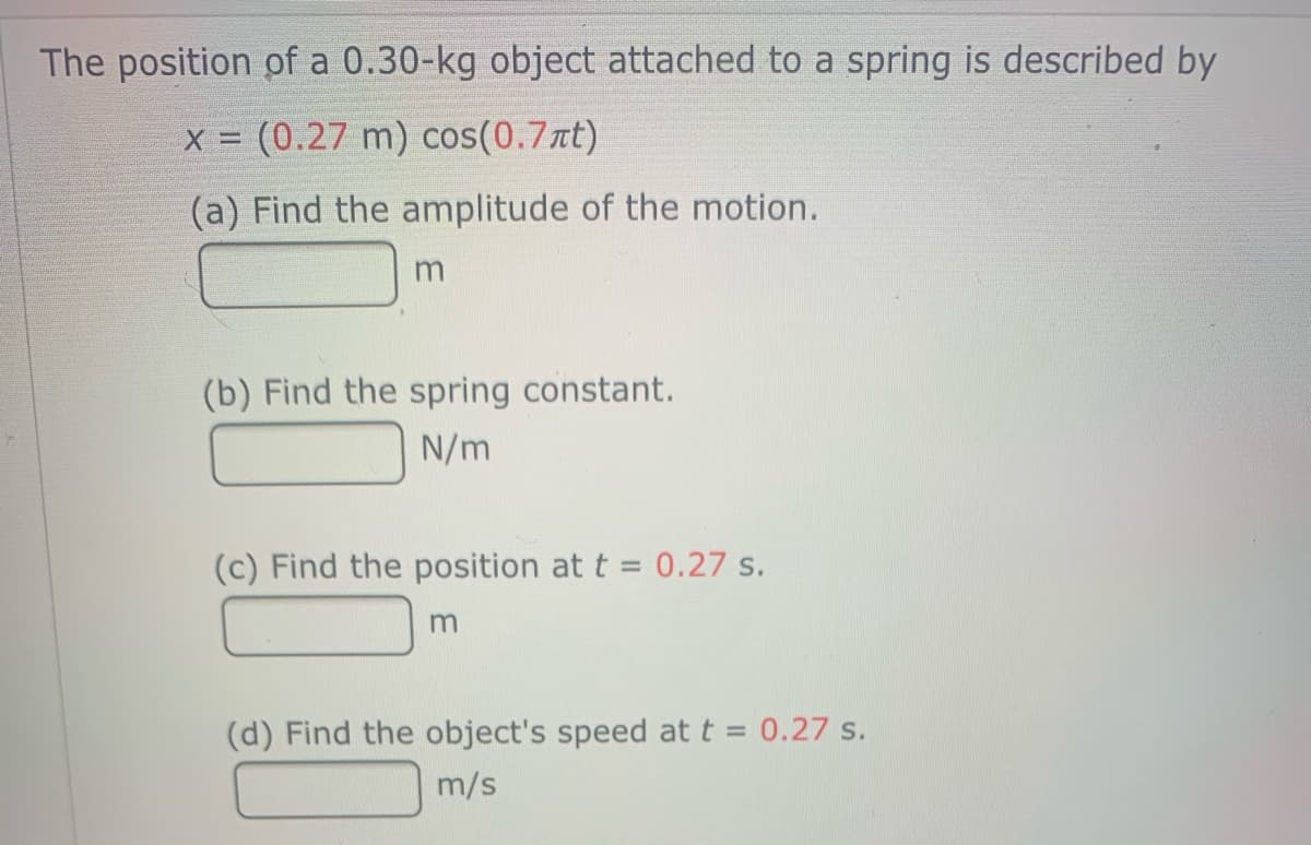 The position of a 0.30-kg object attached to a spring is described by
X = (0.27 m) cos(0.7nt)
(a) Find the amplitude of the motion.
(b) Find the spring constant.
N/m
(c) Find the position at t = 0.27 s.
%3D
(d) Find the object's speed at t = 0.27 s.
m/s
