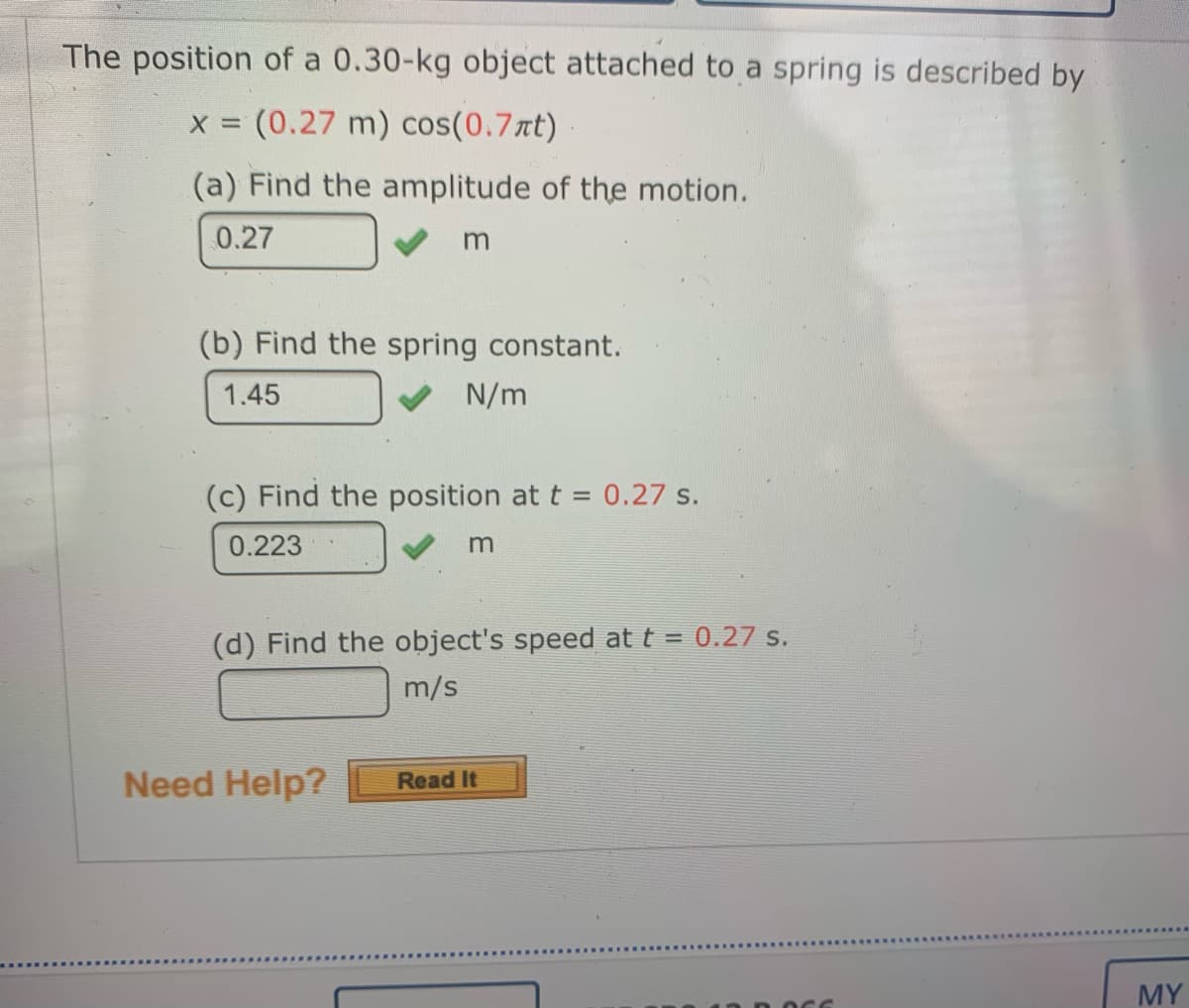 The position of a 0.30-kg object attached to a spring is described by
(0.27 m) cos(0.7rt)
(a) Find the amplitude of the motion.
0.27
(b) Find the spring constant.
1.45
N/m
(c) Find the position at t = 0.27 s.
0.223
m
(d) Find the object's speed at t = 0.27 s.
m/s
Need Help?
Read It
MY
