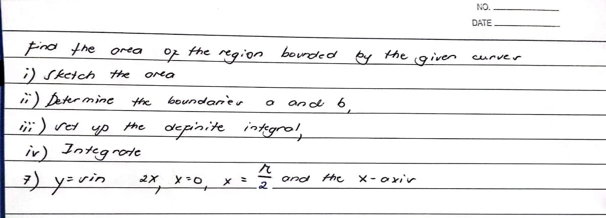 Find the
orea
the
of
region
i) Sketch the area
ii) Determine
the
boundaries a and
iii) vet up
the definite integral,
iv) Integrate
7) y=vin
and
2X X=0₁ x = 2
2/1/
bounded by
9
the
the
x-axir
given
NO.
DATE
curver