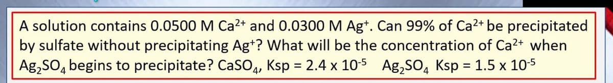 A solution contains 0.0500 M Ca²+ and 0.0300 M Agt. Can 99% of Ca²+ be precipitated
by sulfate without precipitating Agt? What will be the concentration of Ca²+ when
Ag₂SO4 begins to precipitate? CaSO4, Ksp = 2.4 x 10-5 Ag₂SO4 Ksp = 1.5 x 10-5