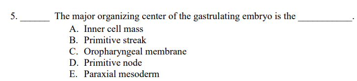 5.
The major organizing center of the gastrulating embryo is the
A. Inner cell mass
B. Primitive streak
C. Oropharyngeal membrane
D. Primitive node
E. Paraxial mesoderm