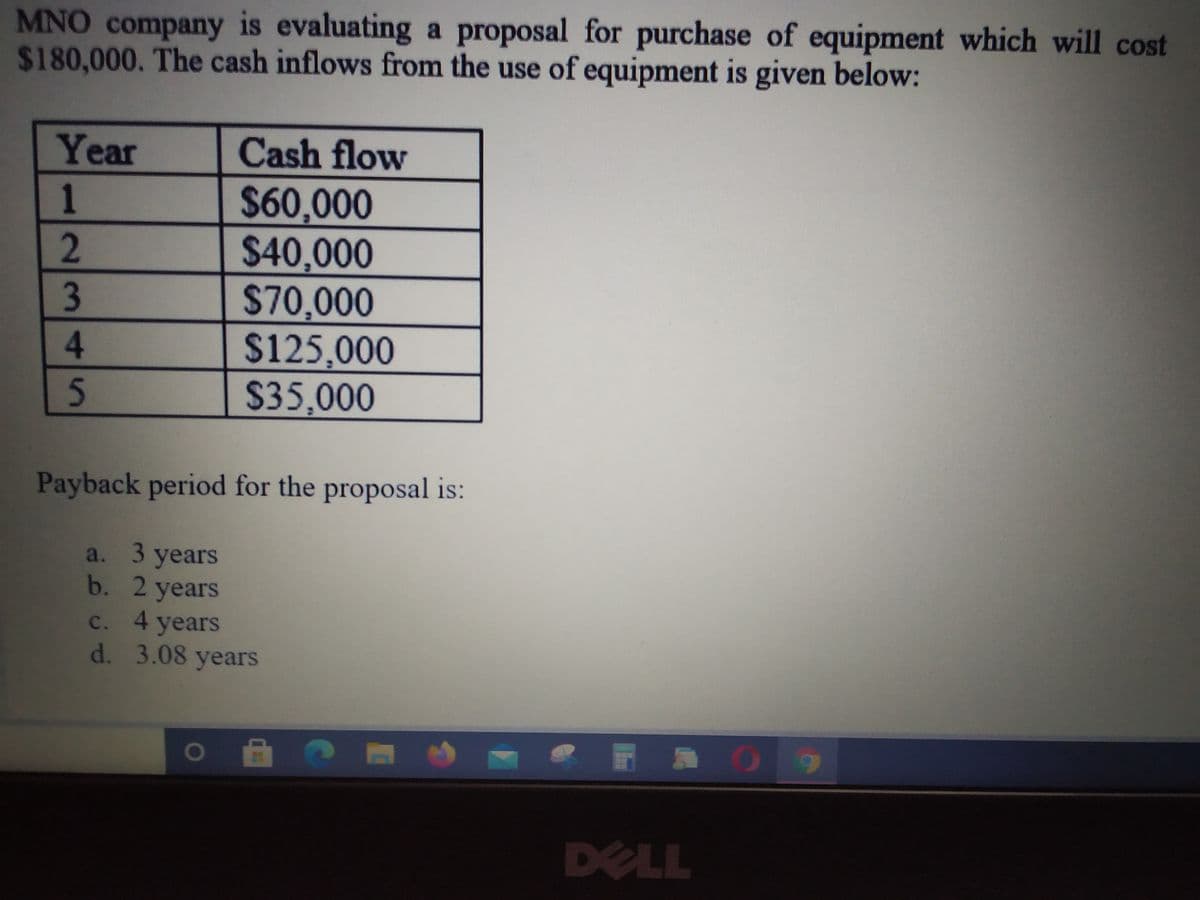 MNO company is evaluating a proposal for purchase of equipment which will cost
$180,000. The cash inflows from the use of equipment is given below:
Year
Cash flow
$60,000
$40,000
$70,000
$125,000
$35,000
4.
Payback period for the proposal is:
a. 3 years
b. 2 years
c. 4 years
d. 3.08 years
DELL
123 45
