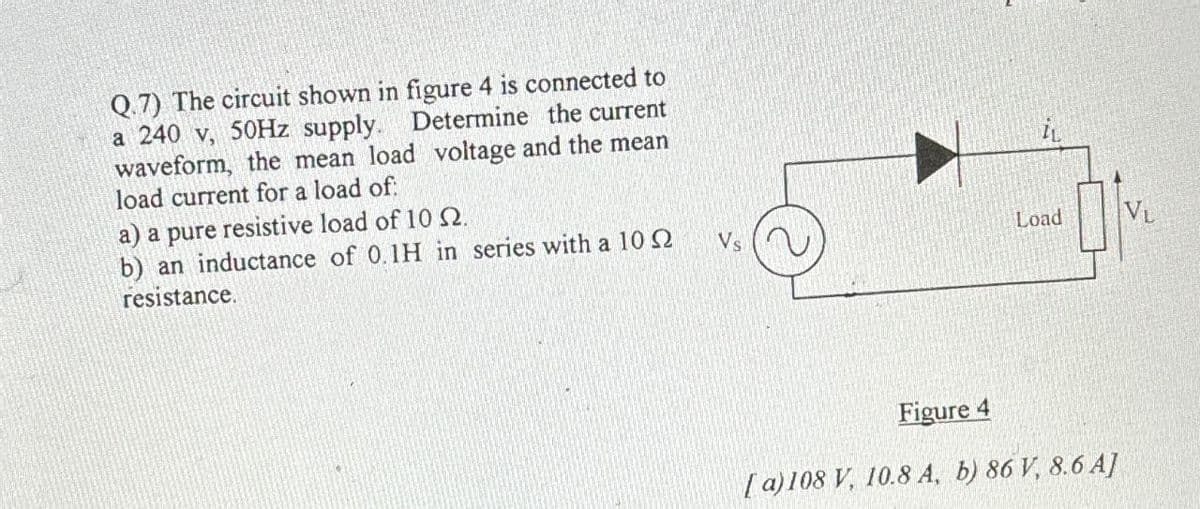 Q.7) The circuit shown in figure 4 is connected to
a 240 V, 50Hz supply. Determine the current
waveform, the mean load voltage and the mean
load current for a load of:
a) a pure resistive load of 10 2.
b) an inductance of 0.1H in series with a 102
resistance.
Load
VL
Vs
Figure 4
[a) 108 V, 10.8 A, b) 86 V, 8.6 A]