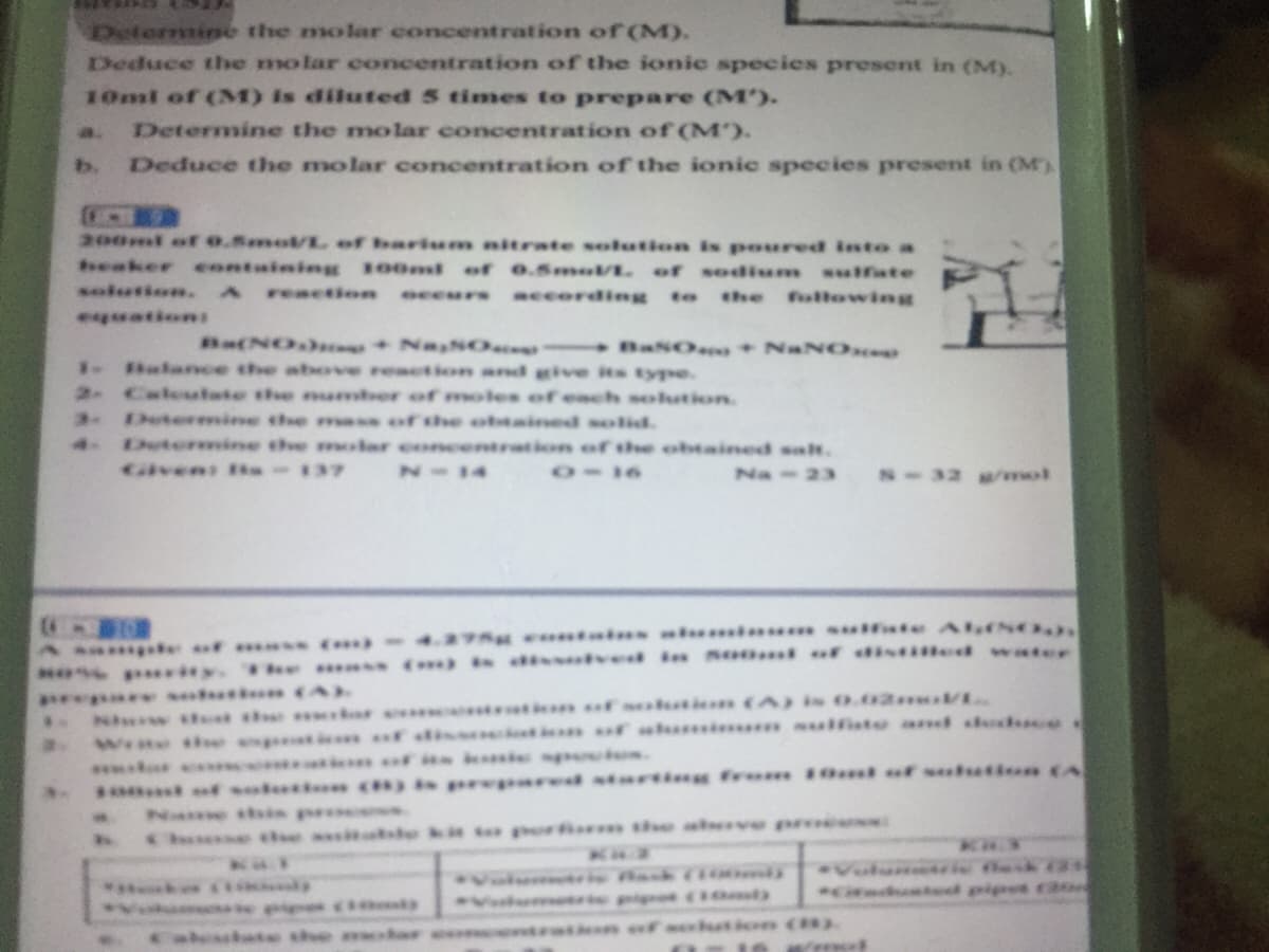 Determine the molar concentration of (M).
Deduce the molar concentration of the ionic species present in (M).
10ml of (M) is diluted 5 times to prepare (M').
Determine the molar concentration of (M').
Deduce the molar concentration of the ionic species present in (M)
a.
b.
200ml of o.Smo/L of barium nitrate solution is poured into a
seaker containing 100ml of 0.5m/. of sodium ifste
solution. A
reaction
eceurs according to
the
followint
equations
Ba(NO) +Na NO
BaSOeo+ NaNO
Balance the above reaction and give its type.
2 Caleutate the naber of moles of each solution
Determine the ma s of the obtained solid.
4 Dutermine the molar cncentration of the obtained sat.
taven s-137
N-14
11I0
Na-23
S-32 /wwol
Asa e of -4.275 ntai. u i fate AfEN
* y. e ()i ved in Seoml of distiled water
Nhw ttt the tt f sukti (A is 0.02**V
Wrte tse pt* f sis ctian uf sh** ulfiste and dedced
*** * ti fin ie sgsocios.
f oluti ) prepard starti frum 10 t or sulutioe (A
Name tbis prs
se asitatle ki to porfir s aeve proees
Vulunais
Cindunted pipet ca
*** i
Volumr h
Calessbate the
sration of sltion (8)
