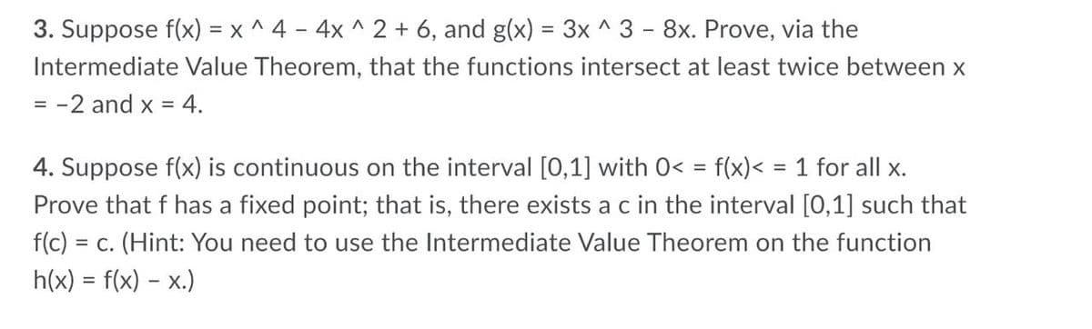 3. Suppose f(x) = x ^ 4 - 4x ^ 2 + 6, and g(x) = 3x ^ 3 - 8x. Prove, via the
Intermediate Value Theorem, that the functions intersect at least twice between x
-2 and x =
%3D
4. Suppose f(x) is continuous on the interval [0,1] with 0< = f(x)< = 1 for all x.
Prove that f has a fixed point; that is, there exists a c in the interval [0,1] such that
f(c) = c. (Hint: You need to use the Intermediate Value Theorem on the function
h(x) = f(x) – x.)
