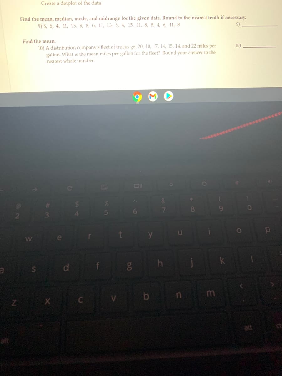 Create a dotplot of the data.
Find the mean, median, mode, and midrange for the given data. Round to the nearest tenth if necessary.
9)
9) 8, 6, 4, 11, 13, 8, 8, 6, 11, 13, 8, 4, 15, 11, 8, 8, 4, 6, 11, 8
Find the mean.
10) A distribution company's fleet of trucks get 20, 10, 17, 14, 15, 14, and 22 miles per
gallon. What is the mean miles per gallon for the fleet? Round your answer to the
10)
nearest whole number.
&.
EGO
%23
24
01
8.
9.
2
3\
4.
W
k
S d
Lf 8 h
Z X C
V b n m
