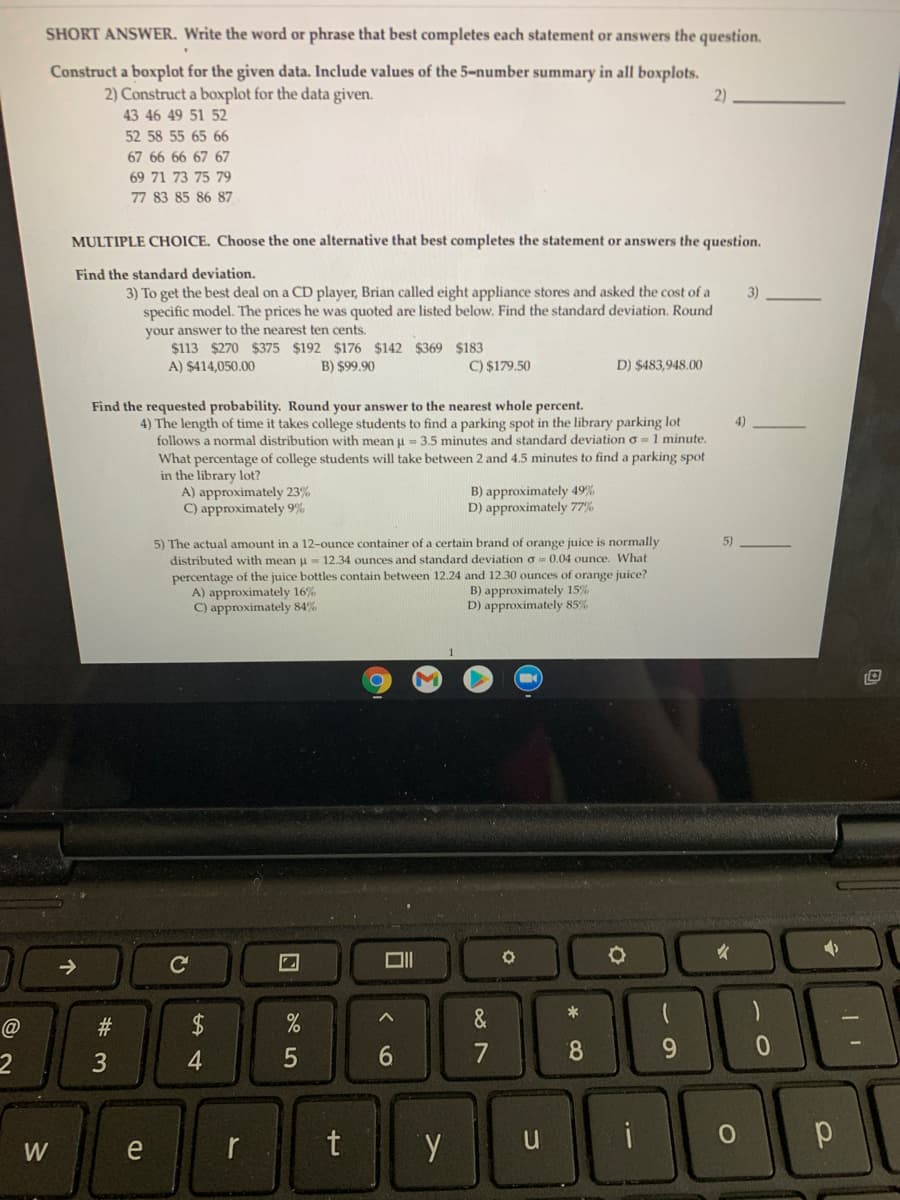 SHORT ANSWER. Write the word or phrase that best completes each statement or answers the question.
Construct a boxplot for the given data. Include values of the 5-number summary in all boxplots.
2)
2) Construct a boxplot for the data given.
43 46 49 51 52
52 58 55 65 66
67 66 66 67 67
69 71 73 75 79
77 83 85 86 87
MULTIPLE CHOICE. Choose the one alternative that best completes the statement or answers the question.
Find the standard deviation.
3) To get the best deal on a CD player, Brian called eight appliance stores and asked the cost of a
specific model. The prices he was quoted are listed below. Find the standard deviation. Round
your answer to the nearest ten cents.
$113 $270 $375 $192 $176 $142 $369 $183
3)
A) $414,050.00
B) $99.90
C) $179.50
D) $483,948.00
Find the requested probability. Round your answer to the nearest whole percent.
4) The length of time it takes college students to find a parking spot in the library parking lot
follows a normal distribution with mean u = 3.5 minutes and standard deviation o = 1 minute.
What percentage of college students will take between 2 and 4.5 minutes to find a parking spot
in the library lot?
A) approximately 23%
C) approximately 9%
B) approximately 49%
D) approximately 77%
5) The actual amount in a 12-ounce container of a certain brand of orange juice is normally
distributed with mean u 12.34 ounces and standard deviation o = 0.04 ounce. What
percentage of the juice bottles contain between 12.24 and 12.30 ounces of orange juice?
A) approximately 16%
C) approximately 84%
5)
B) approximately 15%
D) approximately 85%
*
#3
2$
&
6.
8.
r
t
i
W
e
