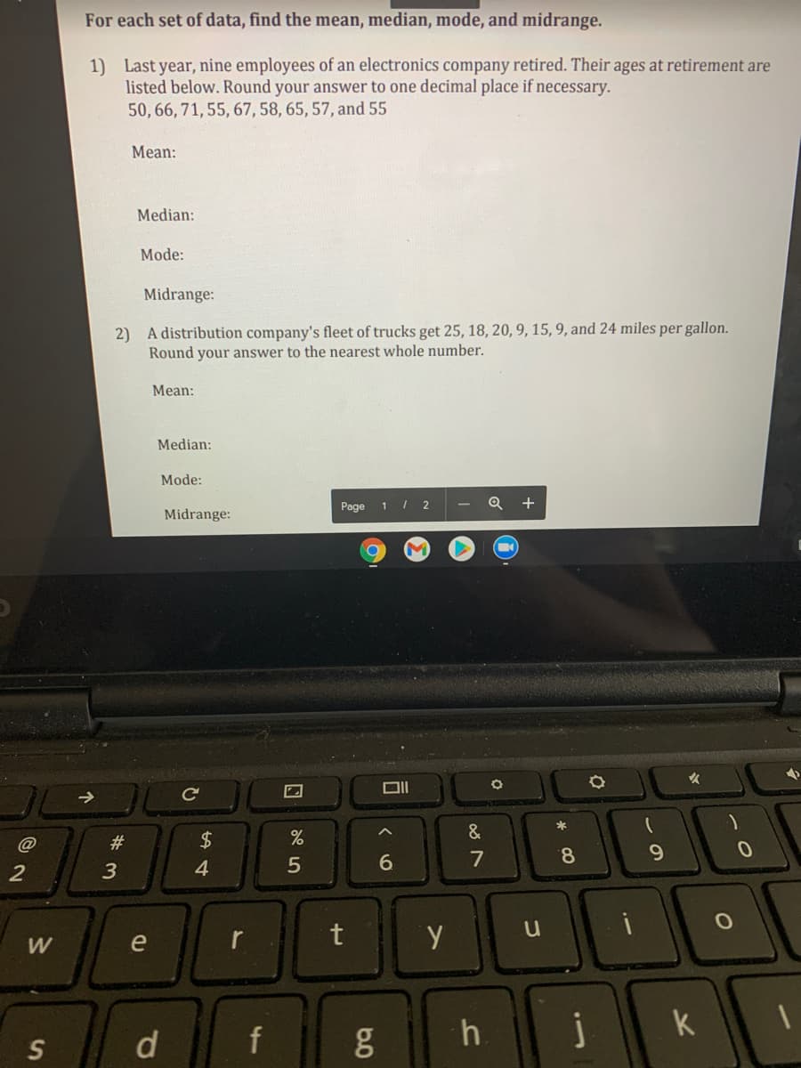 For each set of data, find the mean, median, mode, and midrange.
1) Last year, nine employees of an electronics company retired. Their ages at retirement are
listed below. Round your answer to one decimal place if necessary.
50, 66, 71, 55, 67, 58, 65, 57, and 55
Mean:
Median:
Mode:
Midrange:
2) A distribution company's fleet of trucks get 25, 18, 20, 9, 15, 9, and 24 miles per gallon.
Round your answer to the nearest whole number.
Mean:
Median:
Mode:
Page 1 / 2
+
Midrange:
Ce
&
%23
6
7
8.
9.
2
4.
W
e
f
g
h.
