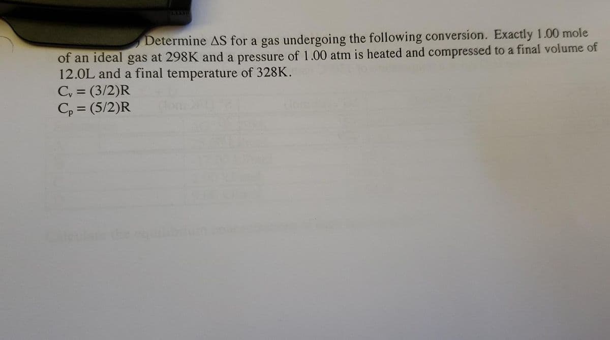 Determine AS for a gas undergoing the following conversion. Exactly 1.00 mole
of an ideal gas at 298K and a pressure of 1.00 atm is heated and compressed to a final volume of
12.0L and a final temperature of 328K.
Cy = (3/2)R
C, = (5/2)R
%3D
%3D
the
