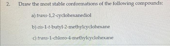 Draw the most stable conformations of the following compounds:
a) trans-1,2-cyclohexanediol
b) cis-1-t-butyl-2-methylcyclohexane
c) trans-1-chloro-4-methylcyclohexane
2.
