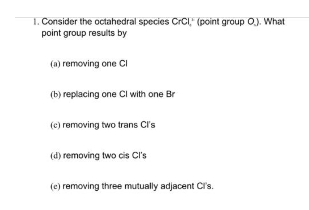 1. Consider the octahedral species CrCI,* (point group 0.). What
point group results by
(a) removing one CI
(b) replacing one CI with one Br
(c) removing two trans Cl's
(d) removing two cis Cl's
(e) removing three mutually adjacent Cl's.

