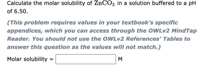 Calculate the molar solubility of ZnCO3 in a solution buffered to a pH
of 6.50.
(This problem requires values in your textbook's specific
appendices, which you can access through the OWLV2 MindTap
Reader. You should not use the OWLV2 References' Tables to
answer this question as the values will not match.)
Molar solubility =
