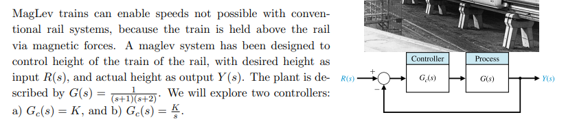 MagLev trains can enable speeds not possible with conven-
tional rail systems, because the train is held above the rail
via magnetic forces. A maglev system has been designed to
control height of the train of the rail, with desired height as
input R(s), and actual height as output Y(s). The plant is de- R(s)
scribed by G(s) =
Controller
Process
GAs)
G(s)
Y(s)
(s+1)(s+2): We will explore two controllers:
a) Ge(s) = K, and b) G.(s) = K.
