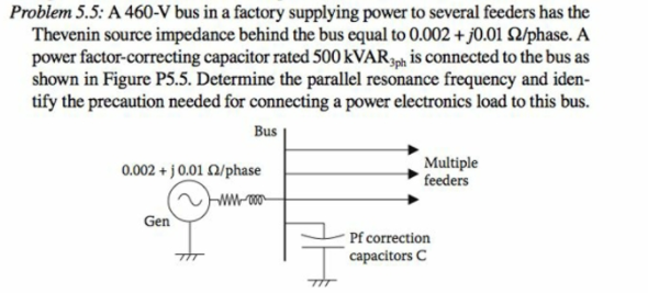 Problem 5.5: A 460-V bus in a factory supplying power to several feeders has the
Thevenin source impedance behind the bus equal to 0.002 + j0.01 Q/phase. A
power factor-correcting capacitor rated 500 KVAR34, is connected to the bus as
shown in Figure P5.5. Determine the parallel resonance frequency and iden-
tify the precaution needed for connecting a power electronics load to this bus.
Bus
0.002 + j 0.01 2/phase
Multiple
feeders
Gen
Pf correction
capacitors C
