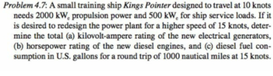 Problem 4.7: A small training ship Kings Pointer designed to travel at 10 knots
needs 2000 kW, propulsion power and 500 kW, for ship service loads. If it
is desired to redesign the power plant for a higher speed of 15 knots, deter-
mine the total (a) kilovolt-ampere rating of the new electrical generators,
(b) horsepower rating of the new diesel engines, and (c) diesel fuel con-
sumption in U.S. gallons for a round trip of 1000 nautical miles at 15 knots.
