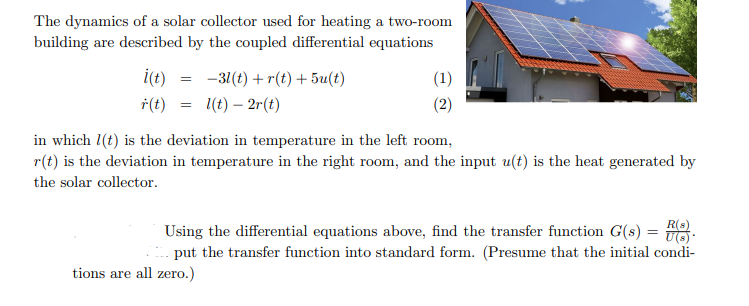 The dynamics of a solar collector used for heating a two-room
building are described by the coupled differential equations
i(t)
-31(t) + r(t) + 5u(t)
(1)
†(t)
1(t) – 2r(t)
(2)
in which 1(t) is the deviation in temperature in the left room,
r(t) is the deviation in temperature in the right room, and the input u(t) is the heat generated by
the solar collector.
Using the differential equations above, find the transfer function G(s) = .
put the transfer function into standard form. (Presume that the initial condi-
%3D
tions are all zero.)
