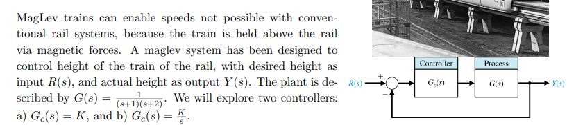 MagLev trains can enable speeds not possible with conven-
tional rail systems, because the train is held above the rail
via magnetic forces. A maglev system has been designed to
control height of the train of the rail, with desired height as
input R(s), and actual height as output Y(s). The plant is de- R()
scribed by G(s) =
Controller
Process
G(s)
Y(s)
We will explore two controllers:
= (6+1)(s+2)*
a) Ge(s) = K, and b) Ge(s) = K.
