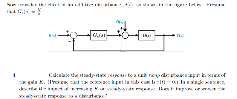 Now consider the effect of an additive disturbance, d(t), as shown in the figure below. Presume
that Ge(s) = K.
D(s)
R(s)
G.(s)
G(s)
- Y(s)
4.
Calculate the steady-state response to a unit ramp disturbance input in terms of
the gain K. (Presume that the reference input in this case is r(t) = 0.) In a single sentence,
describe the impact of increasing K on steady-state response. Does it improve or worsen the
steady-state response to a disturbance?
