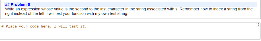 ## Problem 5
Write an expression whose value is the second to the last character in the string associated with s. Remember how to index a string from the
right instead of the left. I will test your function with my own test string.
#Place your code here. I will test it.
13