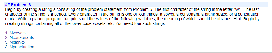 ## Problem 6
Begin by creating a string s consisting of the problem statement from Problem 5. The first character of the string is the letter "W". The last
character of the string is a period. Every character in the string is one of four things: a vowel, a consonant, a blank space, or a punctuation
mark. Write a python program that prints out the values of the following variables, the meaning of which should be obvious. Hint: Begin by
creating strings containing all of the lower case vowels, etc. You need four such strings.
1. Nvowels
2. Nconsonants
3. Nblanks
3. Npunctuation