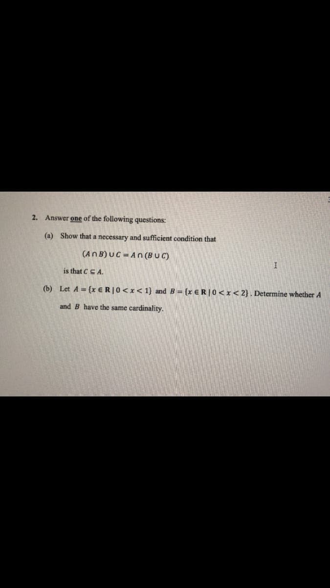 2. Answer one of the following questions:
(a) Show that a necessary and sufficient condition that
(ANB) UC=An (BUC)
is that CCA.
(b) Let A = {x ER | 0<x< 1} and B = {x ER | 0<x<2}. Determine whether A
and B have the same cardinality.