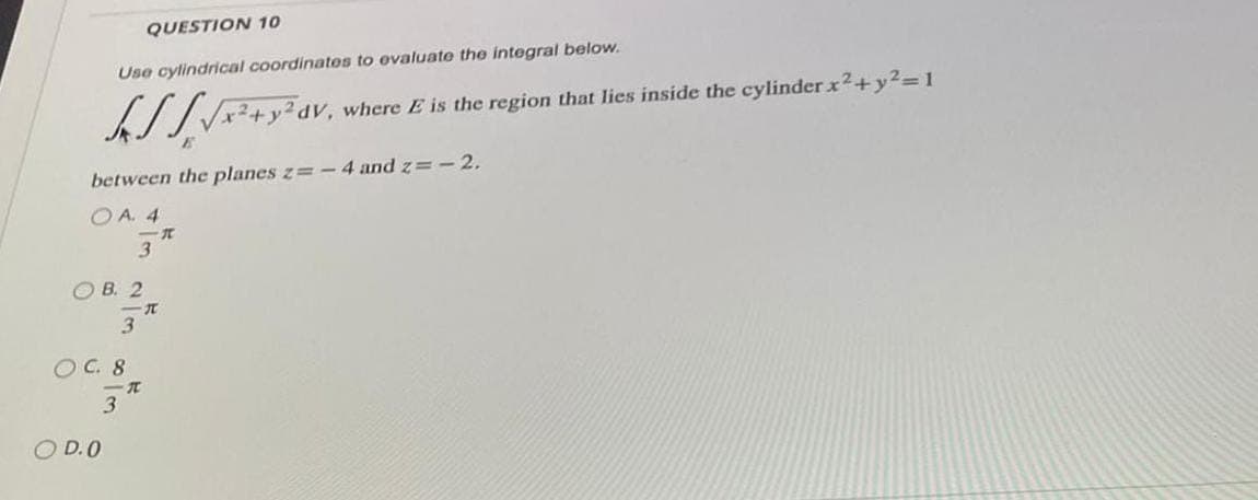 QUESTION 10
Use cylindrical coordinates to evaluate the integral below.
√x² + y²dV, where E is the region that lies inside the cylinder x² + y²= 1
between the planes z=-4 and z= -2.
OA. 4
3
OB. 2
O D.O
OC. 8
一元
3
-T
3