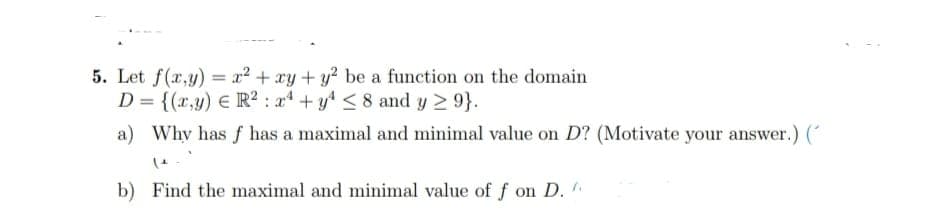 5. Let f(x,y) = x² + xy + y² be a function on the domain
D = {(x,y) = R²: x4 + y² ≤8 and y ≥ 9}.
a) Why has f has a maximal and minimal value on D? (Motivate your answer.) (
(ª
b) Find the maximal and minimal value of f on D.