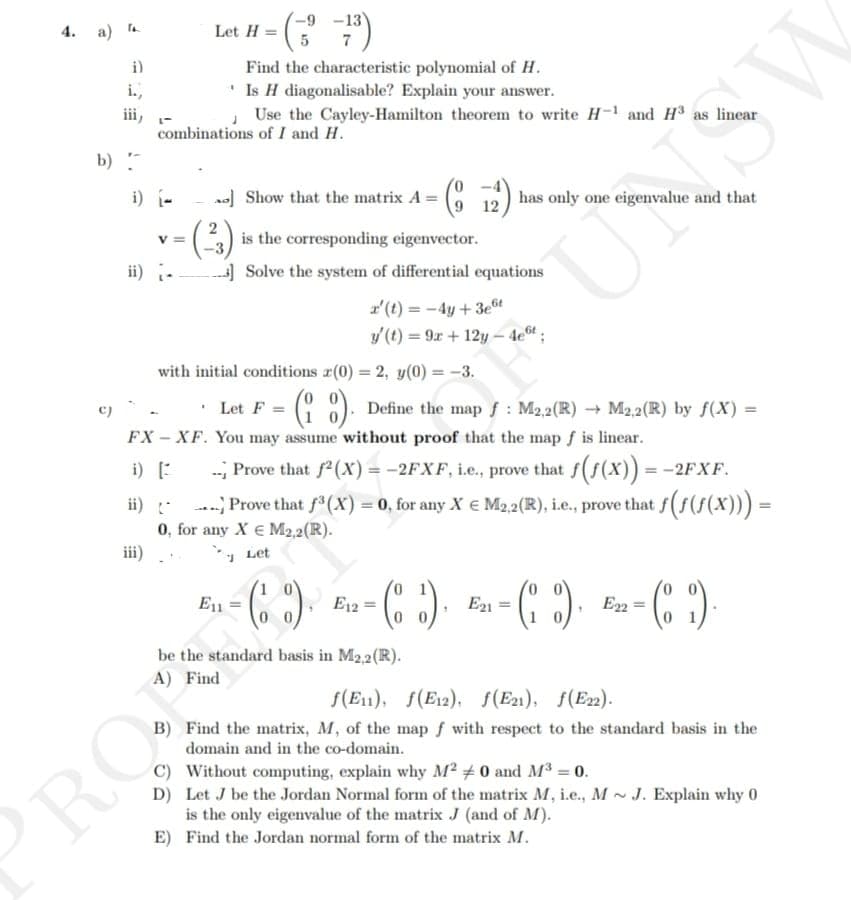 4. a)
i)
i.,
iii,
L
-9
Let H = (-
= (-3--²³)
5
combinations of I and H.
V=
Find the characteristic polynomial of H.
Is H diagonalisable? Explain your answer.
Use the Cayley-Hamilton theorem to write H-1 and H³ as linear
b)
i) [---] Show that the matrix A = (12) has only one eigenvalue and that
is the corresponding eigenvector.
ii)] Solve the system of differential equations
with initial conditions (0) = 2, y(0) = -3.
r' (t)=-4y+ 3et
y' (t) = 9x + 12y-4e6t;
U
PRO
Let F =
FX-XF. You may assume without proof that the map f is linear.
i) [
-- Prove that f²(X) = -2FXF, i.e., prove that f(f(x)) = −2FXF.
Prove that ƒ³ (X) = 0, for any X € M2,2(R), i.e., prove that f(f(f(x))) =
0, for any Xe M2,2 (R).
Let
- (8) Define the map f: M2,2(R) → M2,2(R) by f(X) =
be the standard basis in M2,2 (R).
A) Find
1
=
E11
- (₁). ₂- (₂2). ₂ - (2), E₂-(2).
E12 =
E21 =
f(E1), f(E12), f(E21), f(E22).
B) Find the matrix, M, of the map f with respect to the standard basis in the
domain and in the co-domain.
C) Without computing, explain why M² #0 and M³ = 0.
D)
Let J be the Jordan Normal form of the matrix M, i.e., MJ. Explain why 0
is the only eigenvalue of the matrix J (and of M).
E)
Find the Jordan normal form of the matrix M.