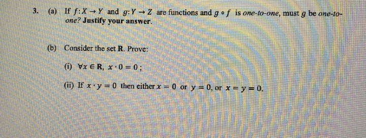 3. (a) If f:X→ Y and g: Y→ Z are functions and go f is one-to-one, must g be one-to-
one? Justify your answer.
(b) Consider the set R. Prove:
(1) VxER, x 0 = 0;
(ii) If x y = 0 then either x = 0 or y = 0, or x = y = 0.