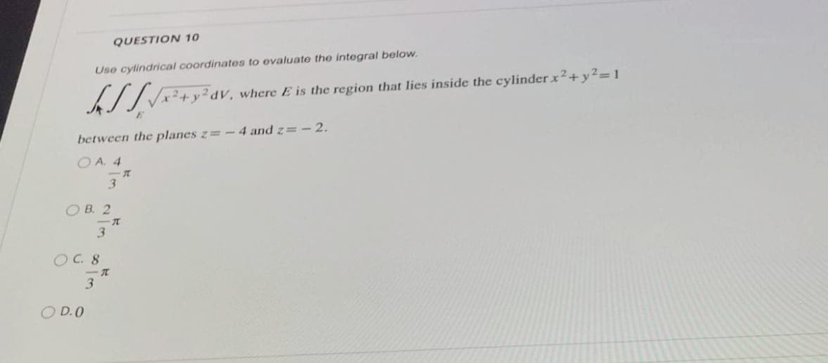 QUESTION 10
Use cylindrical coordinates to evaluate the integral below.
[√x² + y² dv.
IV, where E is the region that lies inside the cylinder x² + y²=1
between the planes z=-4 and z= -2.
OA. 4
OB. 2
O D.O
OC. 8
3
3
-T
3
T
T