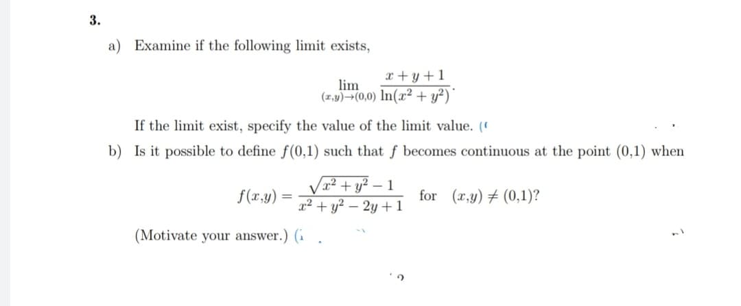 3.
a) Examine if the following limit exists,
If the limit exist, specify the value of the limit value. (
b) Is it possible to define f(0,1) such that f becomes continuous at the point (0,1) when
f(x,y)
=
x+y+1
lim
(x,y) (0,0) In(x2 + y²)*
x² + y²-1
x² + y² - 2y + 1
(Motivate your answer.) (1
for (x,y) (0,1)?