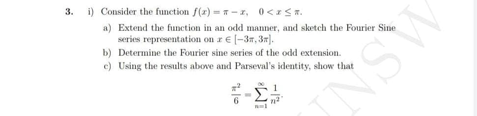 3.
i) Consider the function f(x) = -x, 0 < x≤T.
a) Extend the function in an odd manner, and sketch the Fourier Sine
series representation on a € [-3,3].
b) Determine the Fourier sine series of the odd extension.
c) Using the results above and Parseval's identity, show that
π²
6
=
∞
n=1
1
n²
ASNI