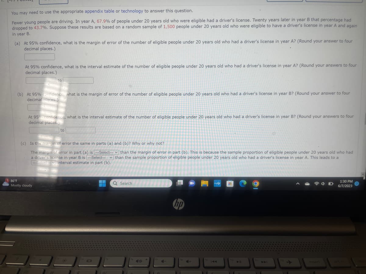 You may need to use the appropriate appendix table or technology to answer this question.
Fewer young people are driving. In year A, 67.9% of people under 20 years old who were eligible had a driver's license. Twenty years later in year B that percentage had
dropped to 43.7%. Suppose these results are based on a random sample of 1,500 people under 20 years old who were eligible to have a driver's license in year A and again.
in year B.
(a) At 95% confidence, what is the margin of error of the number of eligible people under 20 years old who had a driver's license in year A? (Round your answer to four
decimal places.)
At 95% confidence, what is the interval estimate of the number of eligible people under 20 years old who had a driver's license in year A? (Round your answers to four
decimal places.)
186°F
(b) At 95% confidence, what is the margin of error of the number of eligible people under 20 years old who had a driver's license in year B? (Round your answer to four
decimal places.)
to
At 95% confidence, what is the interval estimate of the number of eligible people under 20 years old who had a driver's license in year B? (Round your answers to four
decimal places.
Mostly cloudy
to
(c) Is the margin of error the same in parts (a) and (b)? Why or why not?
The margin of error in part (a) is ---Select--- than the margin of error in part (b). This is because the sample proportion of eligible people under 20 years old who had
a driver's license in year B is ---Select--- than the sample proportion of eligible people under 20 years old who had a driver's license in year A. This leads to a
---Select-- interval estimate in part (b).
▬▬▬
▬▬
94
Q Search
16
hp
+
fo
myhp
ho
insert
1:30 PM
6/7/2023