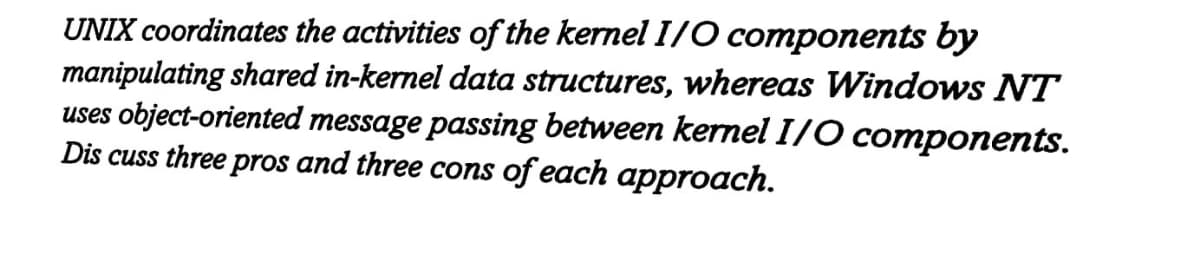 UNIX coordinates the activities of the kernel I/O components by
manipulating shared in-kernel data structures, whereas Windows NT
uses object-oriented message passing between kernel I/O components.
Dis cuss three pros and three cons of each approach.