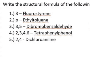 Write the structural formula of the followin,
1.) 3 – Fluorostyrene
2.) p- Ethyltoluene
3.) 3,5 – Dibromobenzaldehyde
4.) 2,3,4,6 – Tetraphenylphenol
5.) 2,4 - Dichloroaniline

