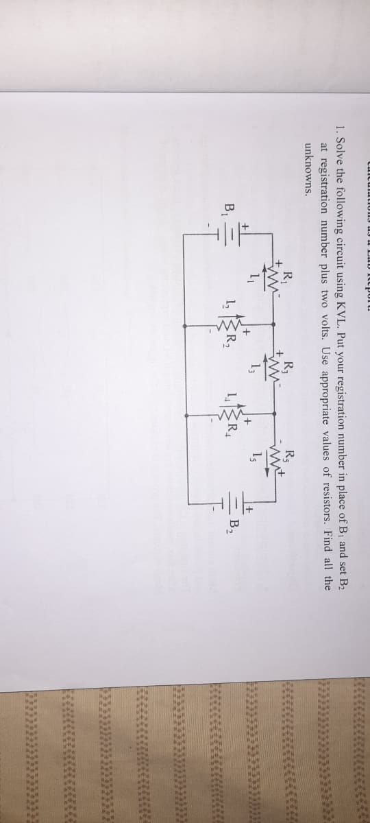 1. Solve the following circuit using KVL. Put your registration number in place of B1 and set B2
at registration number plus two volts. Use appropriate values of resistors. Find all the
unknowns.
R
R3
1,
1,
B1
1,
ER
B2
