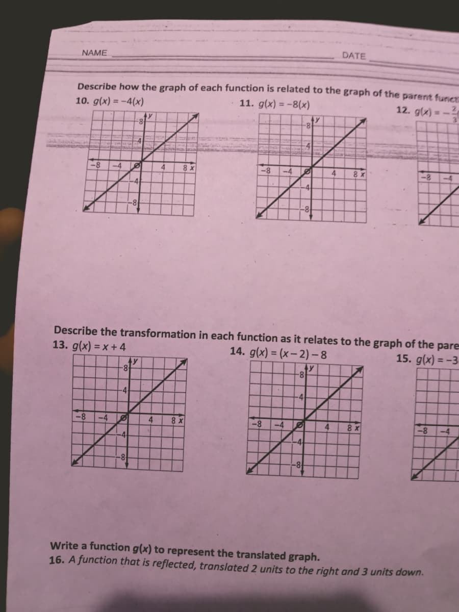 DATE
NAME
Describe how the graph of each function is related to the graph of the parent funcr
10. g(x) = -4(x)
11. g(x) = -8(x)
12. g(x) = -
-8
-4
-4
4
8 x
-8
-4
4
8 x
-8
-4
Describe the transformation in each function as it relates to the graph of the pare
13. g(x) = x + 4
14. g(x) = (x– 2) –8
15. g(x) = -3
%3D
ty
-8
-4
-4
-8
-4
4
8 x
-8
-4
-8
-4
-4
Write a function g(x) to represent the translated graph.
16. A function that is reflected, translated 2 units to the right and 3 units down.
