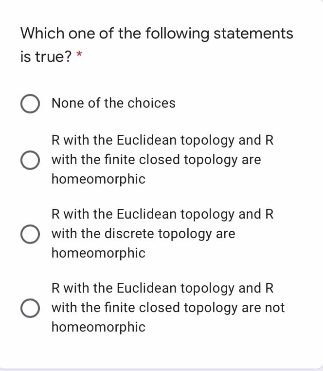 Which one of the following statements
is true? *
O None of the choices
R with the Euclidean topology and R
with the finite closed topology are
homeomorphic
R with the Euclidean topology and R
O with the discrete topology are
homeomorphic
R with the Euclidean topology and R
with the finite closed topology are not
homeomorphic
