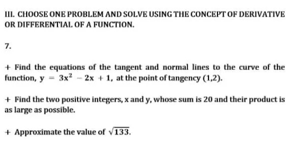 III. CHOOSE ONE PROBLEM AND SOLVE USING THE CONCEPT OF DERIVATIVE
OR DIFFERENTIAL OF A FUNCTION.
7.
+ Find the equations of the tangent and normal lines to the curve of the
function, y = 3x² - 2x + 1, at the point of tangency (1,2).
+ Find the two positive integers, x and y, whose sum is 20 and their product is
as large as possible.
+ Approximate the value of v133.
