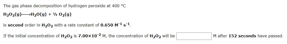The gas phase decomposition of hydrogen peroxide at 400 °C
H202(g)H20(g) + ½ 02(g)
is second order in H20, with a rate constant of 0.650 M1s1.
If the initial concentration of H202 is 7.00x102 M, the concentration of H202 will be
M after 152 seconds have passed.
