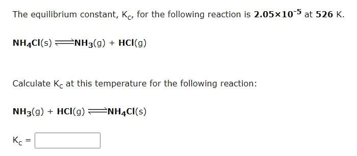 The equilibrium constant, K, for the following reaction is 2.05x10-5 at 526 K.
NH4CI(s) NH3(g) + HCI(g)
#NH3(g) + HCl(g)
Calculate Kc at this temperature for the following reaction:
NH3(g) + HCI(g) 2NH4CI(s)
Kc
