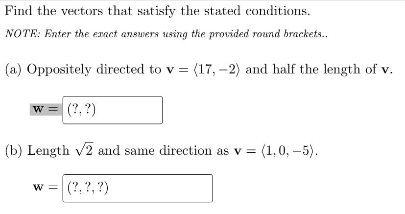 Find the vectors that satisfy the stated conditions.
NOTE: Enter the exact answers using the provided round brackets..
(a) Oppositely directed to v = (17, –2) and half the length of v.
w =
(?, ?)
(b) Length V2 and same direction as v =
(1,0, –5).
(?, ?, ?)
W =
