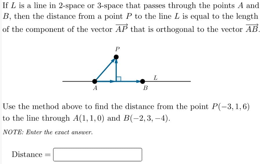 If L is a line in 2-space or 3-space that passes through the points A and
B, then the distance from a point P to the line L is equal to the length
of the component of the vector AP that is orthogonal to the vector AB.
A
В
Use the method above to find the distance from the point P(-3,1,6)
to the line through A(1, 1,0) and B(-2,3, –4).
NOTE: Enter the exact answer.
Distance
%3D

