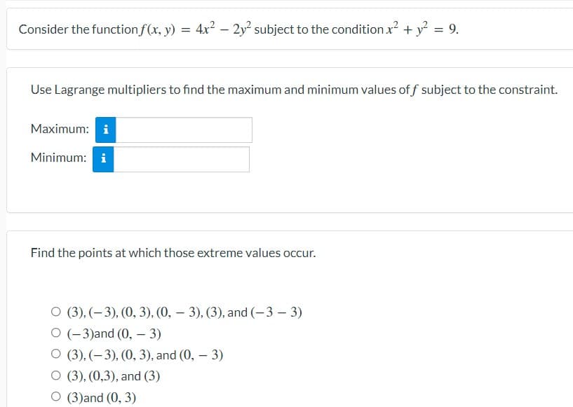 Consider the function f(x, y) = 4x²
– 2y² subject to the condition x?
+ y²
9.
Use Lagrange multipliers to find the maximum and minimum values of f subject to the constraint.
Maximum: i
Minimum: i
Find the points at which those extreme values occur.
O (3). (– 3), (0, 3), (0, – 3). (3), and (-3 – 3)
O (-3)and (0, – 3)
O (3), (–3), (0, 3), and (0, – 3)
O (3), (0,3), and (3)
O (3)and (0, 3)
