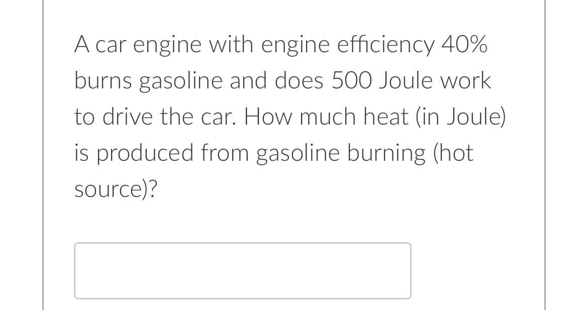 A car engine with engine efficiency 40%
burns gasoline and does 500 Joule work
to drive the car. How much heat (in Joule)
is produced from gasoline burning (hot
source)?