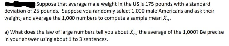Suppose that average male weight in the US is 175 pounds with a standard
deviation of 25 pounds. Suppose you randomly select 1,000 male Americans and ask their
weight, and average the 1,000 numbers to compute a sample mean Xn.
a) What does the law of large numbers tell you about Xn, the average of the 1,000? Be precise
in your answer using about 1 to 3 sentences.
